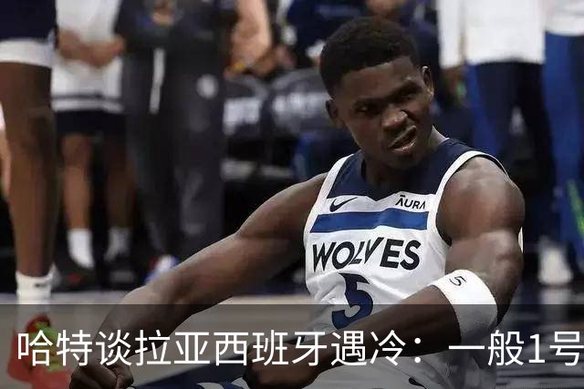 哈特谈拉亚西班牙遇冷：一般1号门将自己不犯错，教练很难换人的