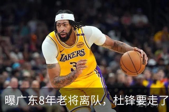 曝广东8年老将离队，杜锋要走了，他也要走了，3年顶薪开启新征程