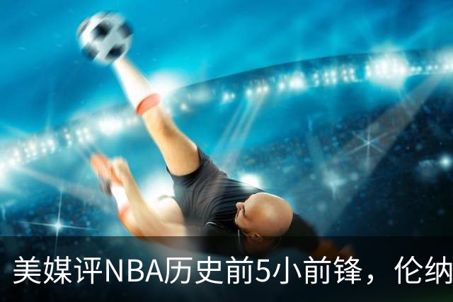 美媒评NBA历史前5小前锋，伦纳德未上榜，杜兰特第4，詹姆斯屈居第2