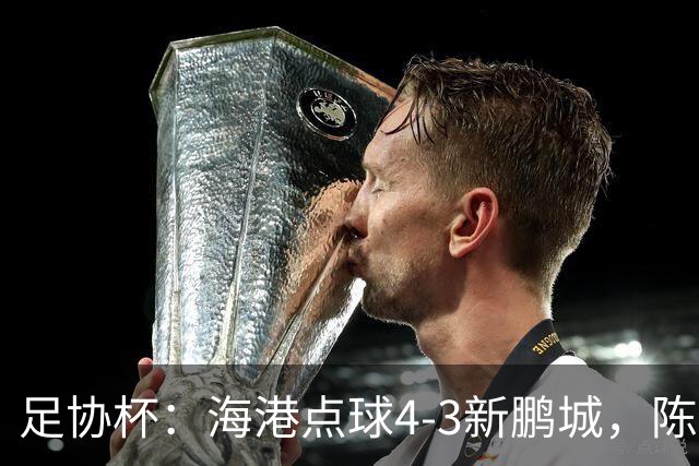 足协杯：海港点球4-3新鹏城，陈威失点&扑2点