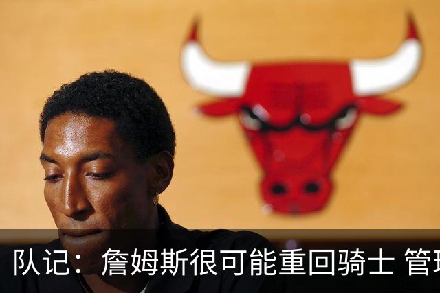 队记：詹姆斯很可能重回骑士 管理层多人反对用莫布利换字母哥