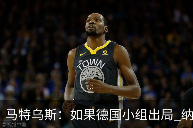 马特乌斯：如果德国小组出局 纳帅必须下课，对诺伊尔需慎重使用