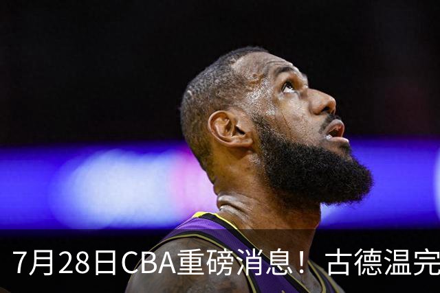 7月28日CBA重磅消息！古德温完成签约，山西再豪砸9位数抢胡金秋