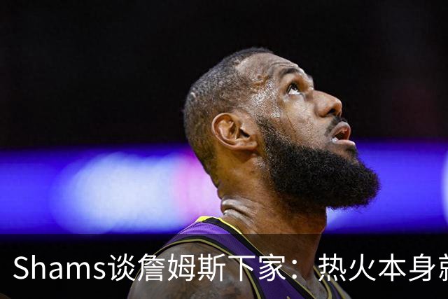 Shams谈詹姆斯下家：热火本身就充满吸引力 字母哥也希望其加盟